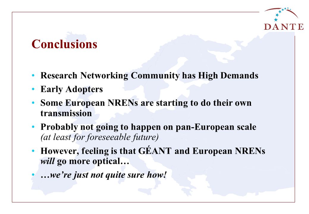 Conclusions Research Networking Community has High Demands Early Adopters Some European NRENs are starting to do their own transmission Probably not going to happen on pan-European scale (at least for foreseeable future) However, feeling is that GÉANT and European NRENs will go more optical… …we’re just not quite sure how!