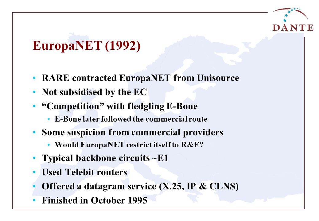 EuropaNET (1992) RARE contracted EuropaNET from Unisource Not subsidised by the EC Competition with fledgling E-Bone E-Bone later followed the commercial route Some suspicion from commercial providers Would EuropaNET restrict itself to R&E.