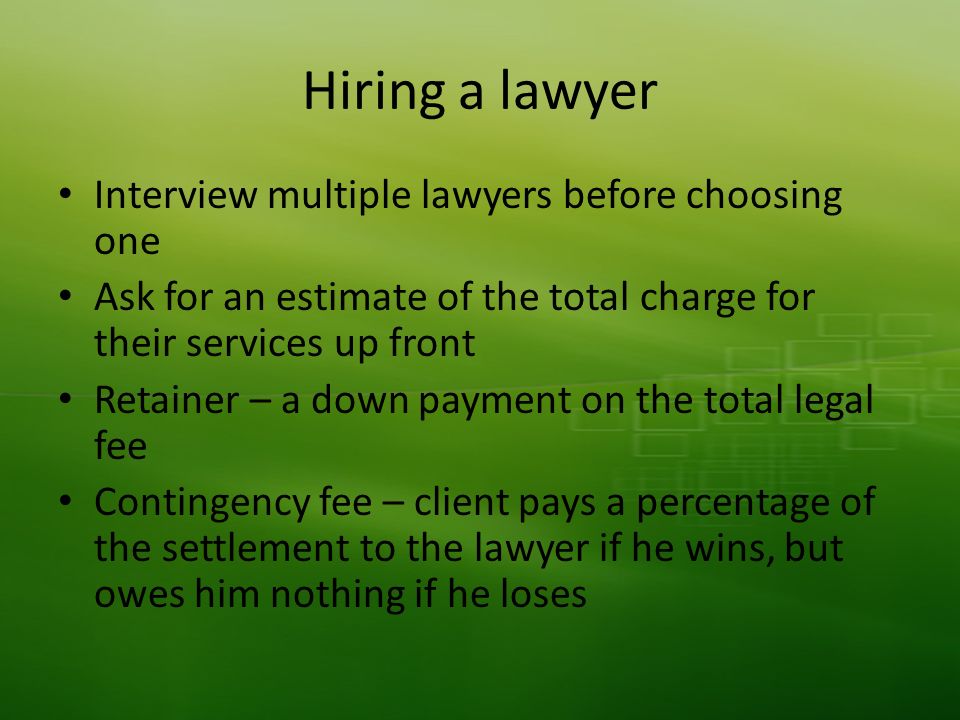 Hiring a lawyer Interview multiple lawyers before choosing one Ask for an estimate of the total charge for their services up front Retainer – a down payment on the total legal fee Contingency fee – client pays a percentage of the settlement to the lawyer if he wins, but owes him nothing if he loses