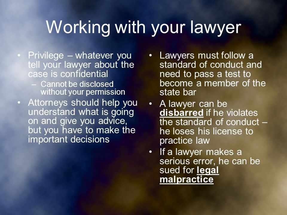 Working with your lawyer Privilege – whatever you tell your lawyer about the case is confidential –Cannot be disclosed without your permission Attorneys should help you understand what is going on and give you advice, but you have to make the important decisions Lawyers must follow a standard of conduct and need to pass a test to become a member of the state bar A lawyer can be disbarred if he violates the standard of conduct – he loses his license to practice law If a lawyer makes a serious error, he can be sued for legal malpractice