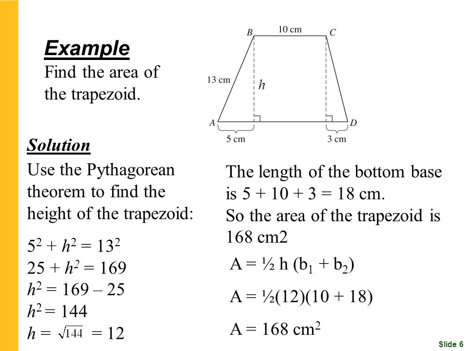 Slide 6 Use the Pythagorean theorem to find the height of the trapezoid: h 2 = h 2 = 169 h 2 = 169 – 25 h 2 = 144 h = = 12 Example Find the area of the trapezoid.