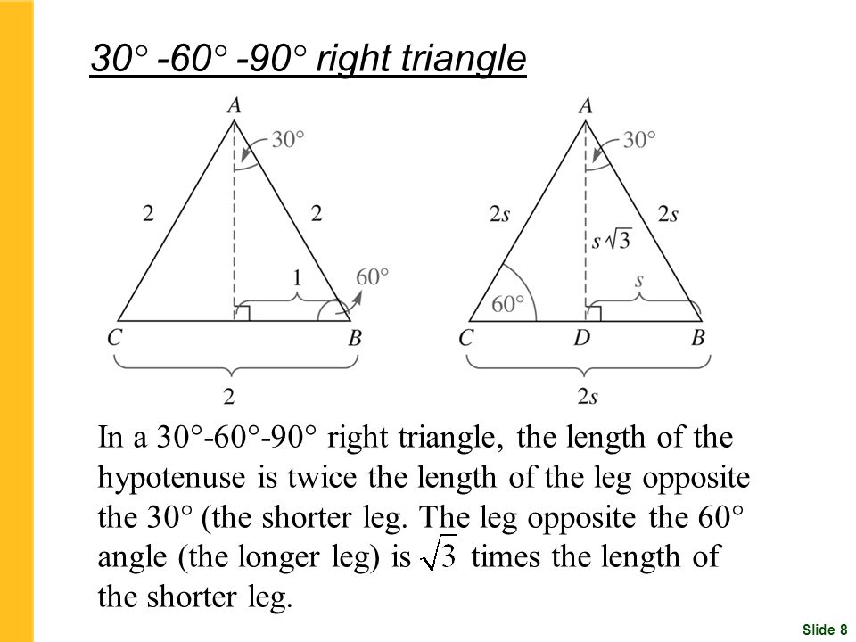 Slide 8 30 ° -60 ° -90 ° right triangle In a 30°-60°-90° right triangle, the length of the hypotenuse is twice the length of the leg opposite the 30° (the shorter leg.