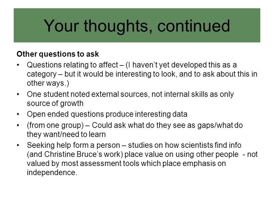 Other questions to ask Questions relating to affect – (I haven’t yet developed this as a category – but it would be interesting to look, and to ask about this in other ways.) One student noted external sources, not internal skills as only source of growth Open ended questions produce interesting data (from one group) – Could ask what do they see as gaps/what do they want/need to learn Seeking help form a person – studies on how scientists find info (and Christine Bruce’s work) place value on using other people - not valued by most assessment tools which place emphasis on independence.