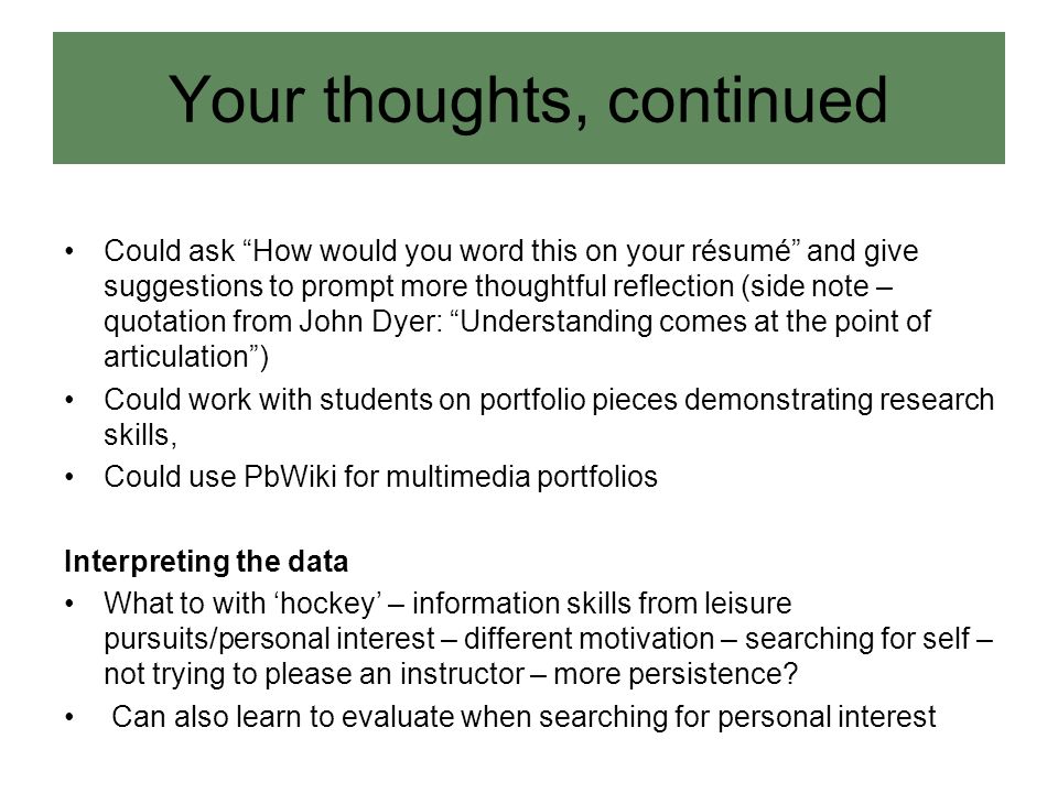 Could ask How would you word this on your résumé and give suggestions to prompt more thoughtful reflection (side note – quotation from John Dyer: Understanding comes at the point of articulation ) Could work with students on portfolio pieces demonstrating research skills, Could use PbWiki for multimedia portfolios Interpreting the data What to with ‘hockey’ – information skills from leisure pursuits/personal interest – different motivation – searching for self – not trying to please an instructor – more persistence.