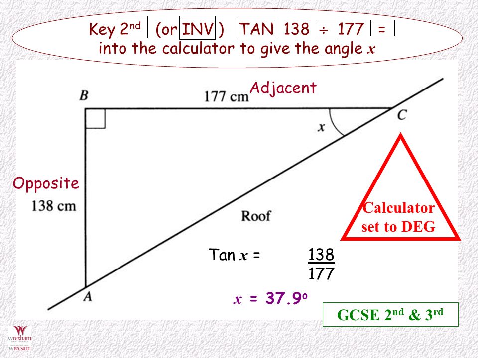 Opposite Adjacent Tan x = Key 2 nd (or INV ) TAN 138  177 = into the calculator to give the angle x Calculator set to DEG x = 37.9 o GCSE 2 nd & 3 rd