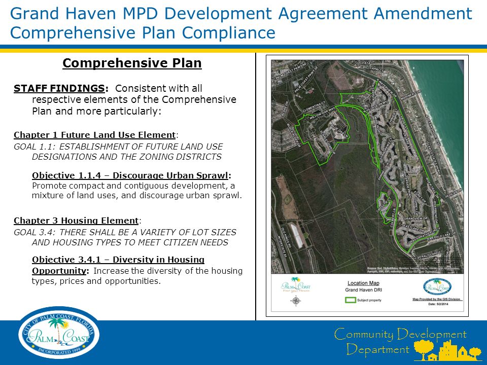 Community Development Department Grand Haven MPD Development Agreement Amendment Comprehensive Plan Compliance Comprehensive Plan STAFF FINDINGS: Consistent with all respective elements of the Comprehensive Plan and more particularly: Chapter 1 Future Land Use Element: GOAL 1.1: ESTABLISHMENT OF FUTURE LAND USE DESIGNATIONS AND THE ZONING DISTRICTS Objective – Discourage Urban Sprawl: Promote compact and contiguous development, a mixture of land uses, and discourage urban sprawl.