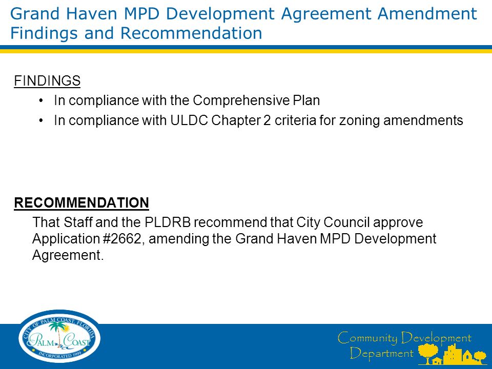 Community Development Department FINDINGS In compliance with the Comprehensive Plan In compliance with ULDC Chapter 2 criteria for zoning amendments RECOMMENDATION That Staff and the PLDRB recommend that City Council approve Application #2662, amending the Grand Haven MPD Development Agreement.
