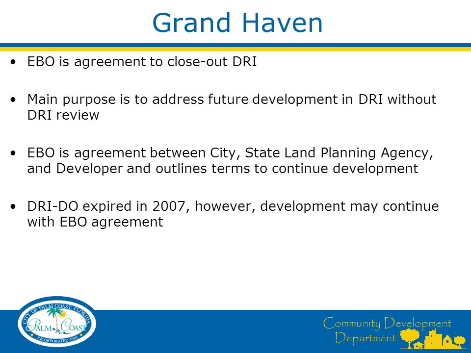 Community Development Department Grand Haven EBO is agreement to close-out DRI Main purpose is to address future development in DRI without DRI review EBO is agreement between City, State Land Planning Agency, and Developer and outlines terms to continue development DRI-DO expired in 2007, however, development may continue with EBO agreement