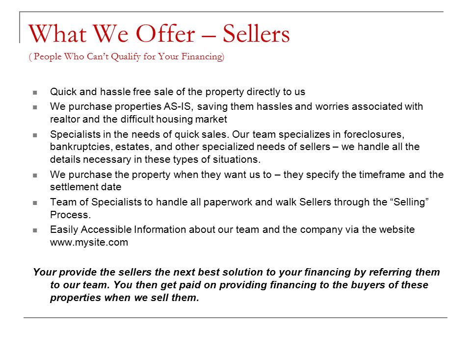 What We Offer – Sellers ( People Who Can’t Qualify for Your Financing) Quick and hassle free sale of the property directly to us We purchase properties AS-IS, saving them hassles and worries associated with realtor and the difficult housing market Specialists in the needs of quick sales.
