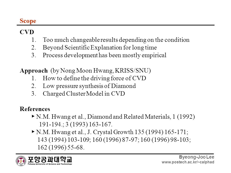 Byeong-Joo Lee   Scope CVD 1.Too much changeable results depending on the condition 2.Beyond Scientific Explanation for long time 3.Process development has been mostly empirical Approach (by Nong Moon Hwang, KRISS/SNU) 1.How to define the driving force of CVD 2.Low pressure synthesis of Diamond 3.Charged Cluster Model in CVD References ▶ N.M.