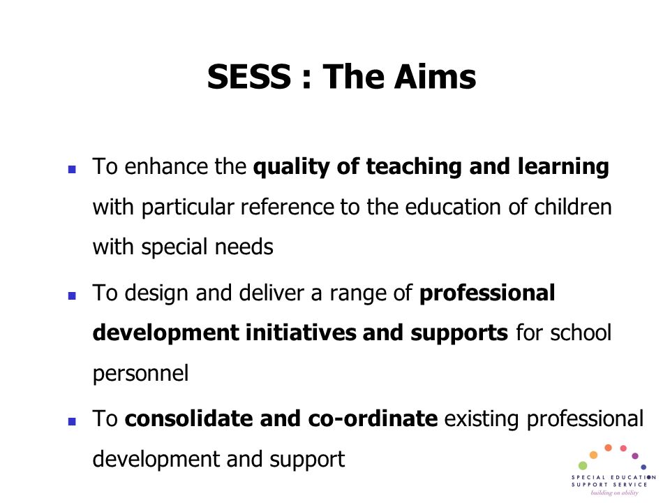 SESS : The Aims To enhance the quality of teaching and learning with particular reference to the education of children with special needs To design and deliver a range of professional development initiatives and supports for school personnel To consolidate and co-ordinate existing professional development and support