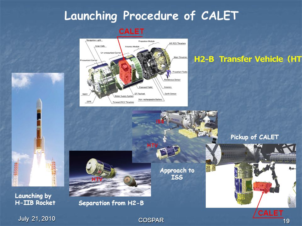 July 21, 2010 COSPAR 19 CALET HTV ISS Approach to ISS Pickup of CALET H2-B Transfer Vehicle （ HTV) Launching by H-IIB Rocket Separation from H2-B Launching Procedure of CALET CALET