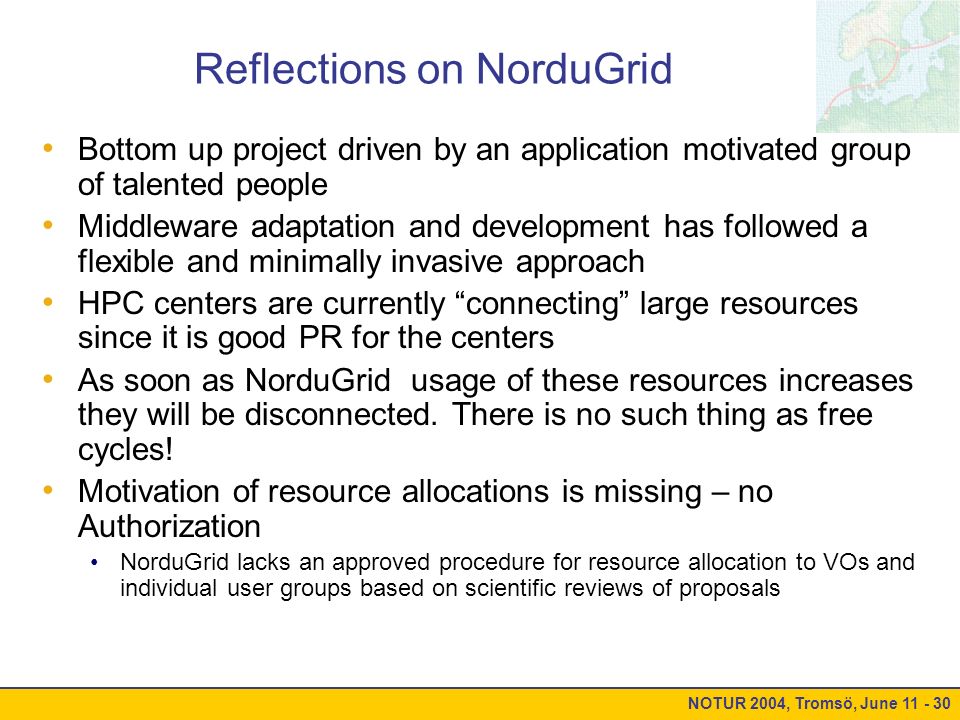 NOTUR 2004, Tromsö, June Reflections on NorduGrid Bottom up project driven by an application motivated group of talented people Middleware adaptation and development has followed a flexible and minimally invasive approach HPC centers are currently connecting large resources since it is good PR for the centers As soon as NorduGrid usage of these resources increases they will be disconnected.