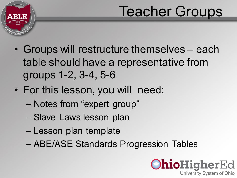 Teacher Groups Groups will restructure themselves – each table should have a representative from groups 1-2, 3-4, 5-6 For this lesson, you will need: –Notes from expert group –Slave Laws lesson plan –Lesson plan template –ABE/ASE Standards Progression Tables
