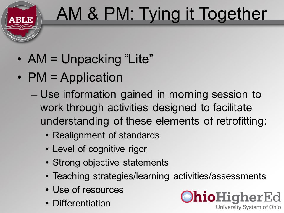 AM & PM: Tying it Together AM = Unpacking Lite PM = Application –Use information gained in morning session to work through activities designed to facilitate understanding of these elements of retrofitting: Realignment of standards Level of cognitive rigor Strong objective statements Teaching strategies/learning activities/assessments Use of resources Differentiation