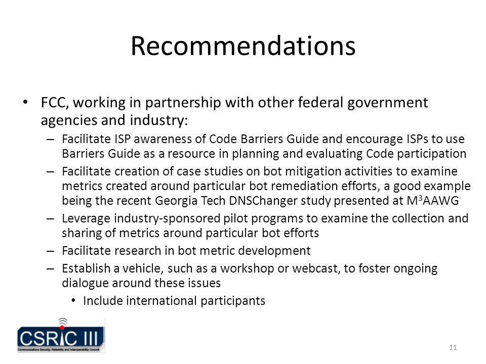 11 Recommendations FCC, working in partnership with other federal government agencies and industry: – Facilitate ISP awareness of Code Barriers Guide and encourage ISPs to use Barriers Guide as a resource in planning and evaluating Code participation – Facilitate creation of case studies on bot mitigation activities to examine metrics created around particular bot remediation efforts, a good example being the recent Georgia Tech DNSChanger study presented at M 3 AAWG – Leverage industry-sponsored pilot programs to examine the collection and sharing of metrics around particular bot efforts – Facilitate research in bot metric development – Establish a vehicle, such as a workshop or webcast, to foster ongoing dialogue around these issues Include international participants