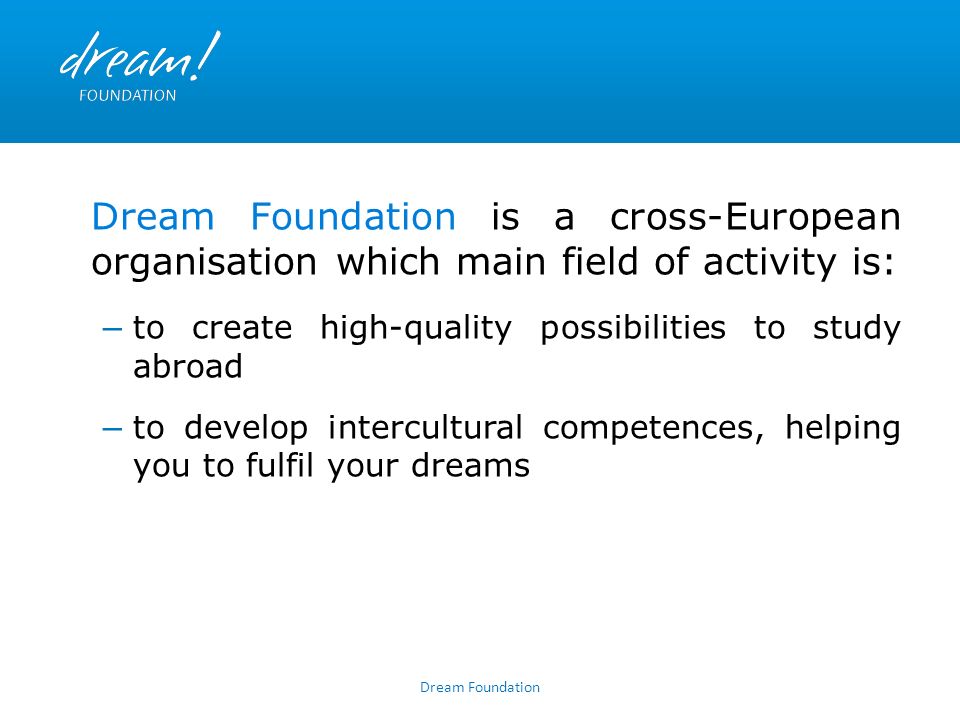Dream Foundation Dream Foundation is a cross-European organisation which main field of activity is: – to create high-quality possibilities to study abroad – to develop intercultural competences, helping you to fulfil your dreams