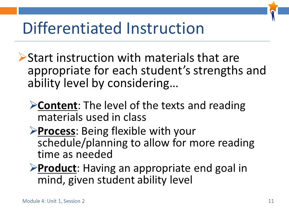 Module 4: Unit 1, Session 2 Differentiated Instruction  Start instruction with materials that are appropriate for each student’s strengths and ability level by considering…  Content: The level of the texts and reading materials used in class  Process: Being flexible with your schedule/planning to allow for more reading time as needed  Product: Having an appropriate end goal in mind, given student ability level 11