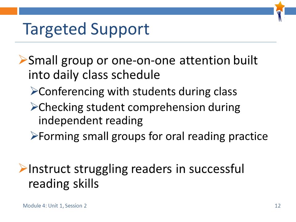 Module 4: Unit 1, Session 2 Targeted Support  Small group or one-on-one attention built into daily class schedule  Conferencing with students during class  Checking student comprehension during independent reading  Forming small groups for oral reading practice  Instruct struggling readers in successful reading skills 12