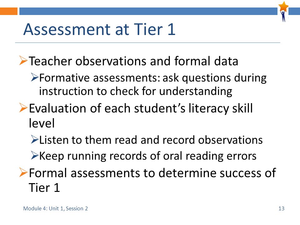 Module 4: Unit 1, Session 2 Assessment at Tier 1  Teacher observations and formal data  Formative assessments: ask questions during instruction to check for understanding  Evaluation of each student’s literacy skill level  Listen to them read and record observations  Keep running records of oral reading errors  Formal assessments to determine success of Tier 1 13