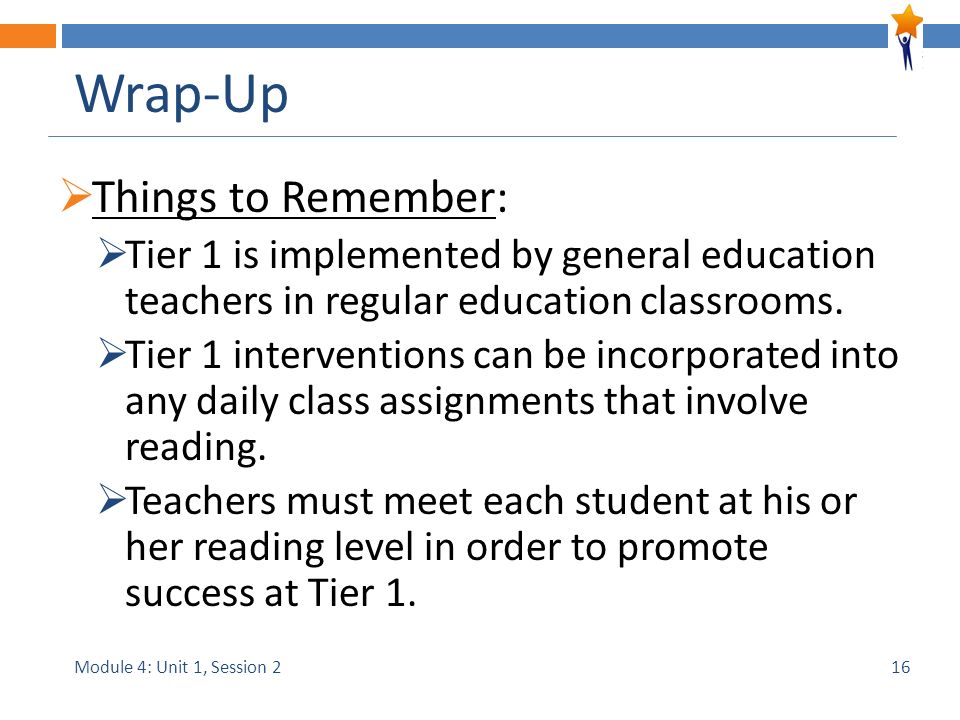 Module 4: Unit 1, Session 2 Wrap-Up  Things to Remember:  Tier 1 is implemented by general education teachers in regular education classrooms.