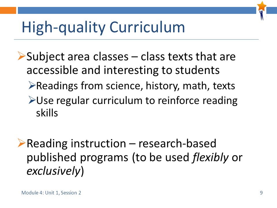 Module 4: Unit 1, Session 2 High-quality Curriculum  Subject area classes – class texts that are accessible and interesting to students  Readings from science, history, math, texts  Use regular curriculum to reinforce reading skills  Reading instruction – research-based published programs (to be used flexibly or exclusively) 9