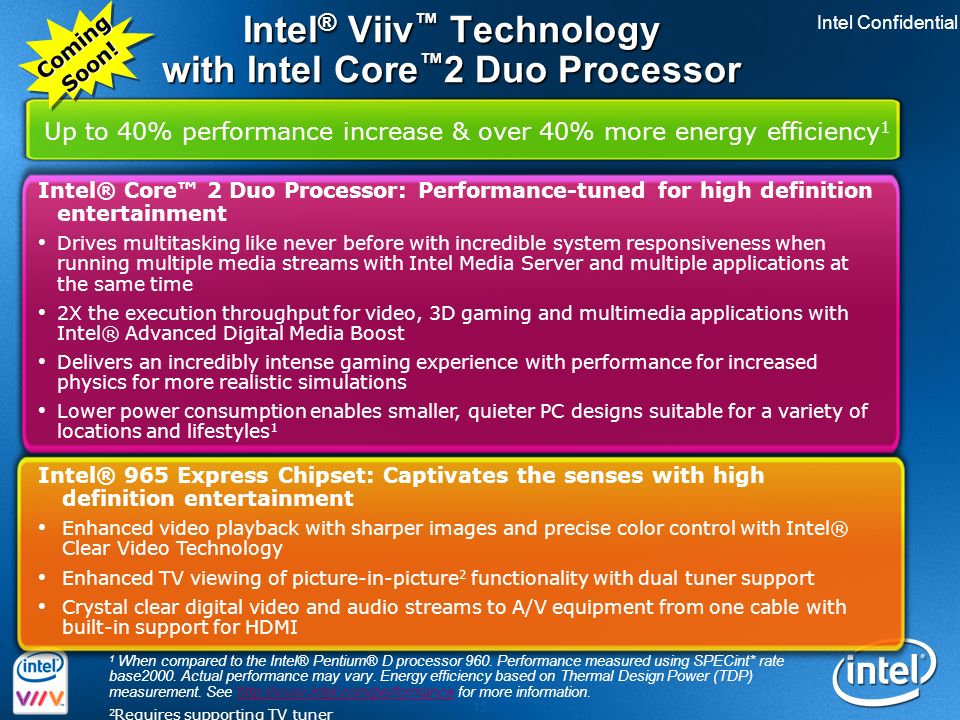 Intel Confidential 15 Intel ® Viiv ™ Technology with Intel Core ™ 2 Duo Processor Intel® Core™ 2 Duo Processor: Performance-tuned for high definition entertainment Drives multitasking like never before with incredible system responsiveness when running multiple media streams with Intel Media Server and multiple applications at the same time 2X the execution throughput for video, 3D gaming and multimedia applications with Intel® Advanced Digital Media Boost Delivers an incredibly intense gaming experience with performance for increased physics for more realistic simulations Lower power consumption enables smaller, quieter PC designs suitable for a variety of locations and lifestyles 1 Intel® 965 Express Chipset: Captivates the senses with high definition entertainment Enhanced video playback with sharper images and precise color control with Intel® Clear Video Technology Enhanced TV viewing of picture-in-picture 2 functionality with dual tuner support Crystal clear digital video and audio streams to A/V equipment from one cable with built-in support for HDMI Up to 40% performance increase & over 40% more energy efficiency 1 1 When compared to the Intel® Pentium® D processor 960.