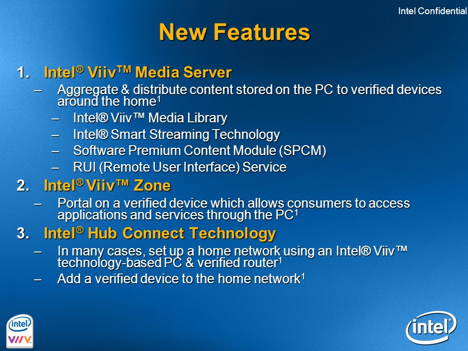 Intel Confidential 17 New Features 1.Intel ® Viiv TM Media Server –Aggregate & distribute content stored on the PC to verified devices around the home 1 –Intel® Viiv™ Media Library –Intel® Smart Streaming Technology –Software Premium Content Module (SPCM) –RUI (Remote User Interface) Service 2.Intel ® Viiv™ Zone –Portal on a verified device which allows consumers to access applications and services through the PC 1 3.Intel ® Hub Connect Technology –In many cases, set up a home network using an Intel® Viiv™ technology-based PC & verified router 1 –Add a verified device to the home network 1