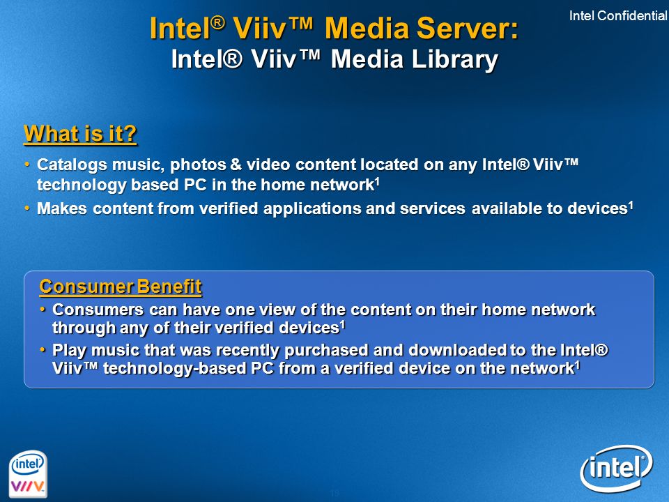 Intel Confidential 19 Consumer Benefit Consumers can have one view of the content on their home network through any of their verified devices 1 Consumers can have one view of the content on their home network through any of their verified devices 1 Play music that was recently purchased and downloaded to the Intel® Viiv™ technology-based PC from a verified device on the network 1 Play music that was recently purchased and downloaded to the Intel® Viiv™ technology-based PC from a verified device on the network 1 Consumer Benefit Consumers can have one view of the content on their home network through any of their verified devices 1 Consumers can have one view of the content on their home network through any of their verified devices 1 Play music that was recently purchased and downloaded to the Intel® Viiv™ technology-based PC from a verified device on the network 1 Play music that was recently purchased and downloaded to the Intel® Viiv™ technology-based PC from a verified device on the network 1 What is it.