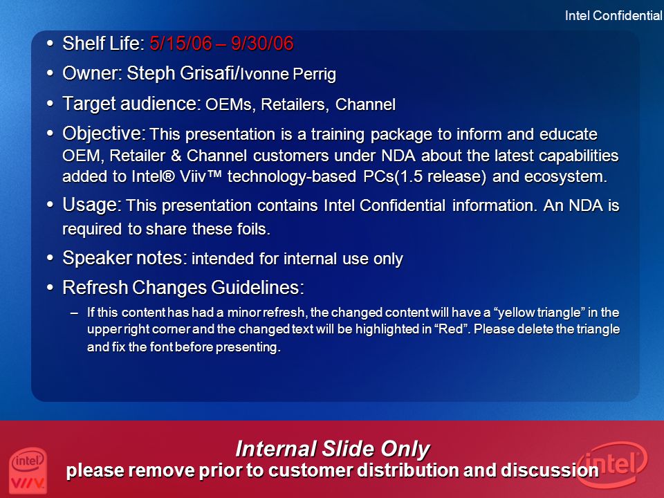 Intel Confidential 2 Internal Slide Only please remove prior to customer distribution and discussion  Shelf Life: 5/15/06 – 9/30/06  Owner: Steph Grisafi/ Ivonne Perrig  Target audience: OEMs, Retailers, Channel  Objective: This presentation is a training package to inform and educate OEM, Retailer & Channel customers under NDA about the latest capabilities added to Intel® Viiv™ technology-based PCs(1.5 release) and ecosystem.