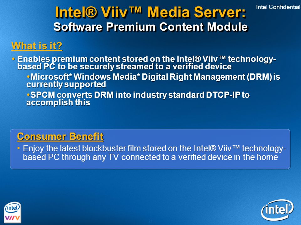 Intel Confidential 21 Consumer Benefit Enjoy the latest blockbuster film stored on the Intel® Viiv™ technology- based PC through any TV connected to a verified device in the home Consumer Benefit Enjoy the latest blockbuster film stored on the Intel® Viiv™ technology- based PC through any TV connected to a verified device in the home Intel® Viiv™ Media Server: Software Premium Content Module What is it.