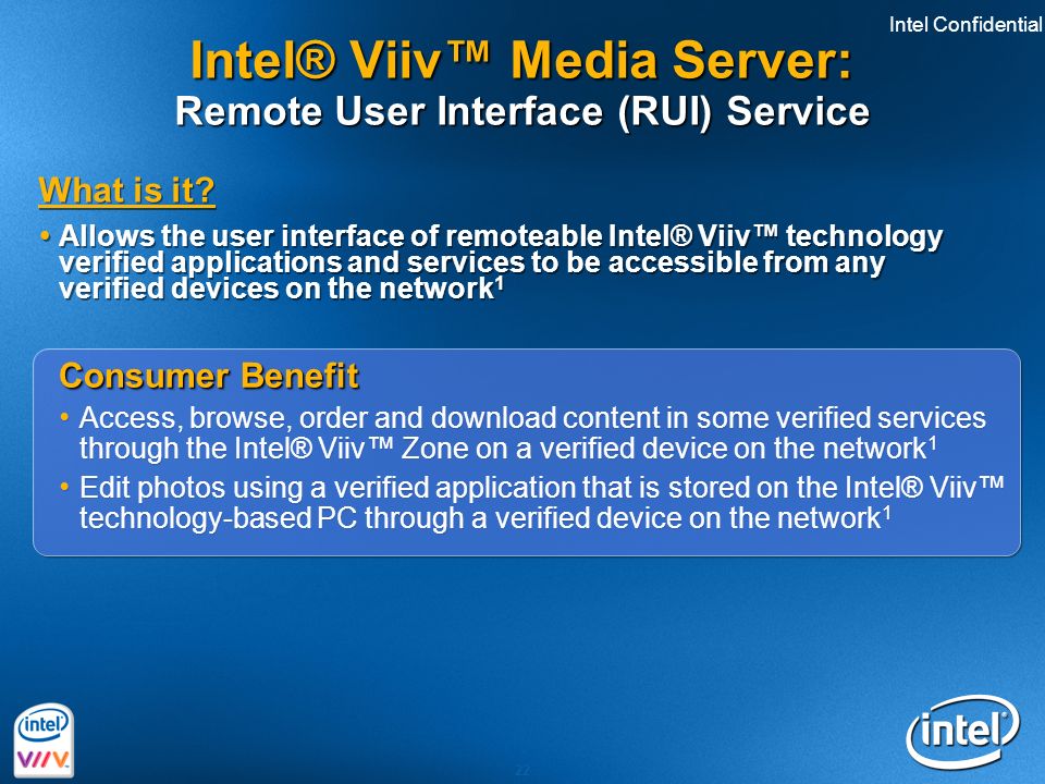 Intel Confidential 22 Consumer Benefit Access, browse, order and download content in some verified services through the Intel® Viiv™ Zone on a verified device on the network 1 Edit photos using a verified application that is stored on the Intel® Viiv™ technology-based PC through a verified device on the network 1 Consumer Benefit Access, browse, order and download content in some verified services through the Intel® Viiv™ Zone on a verified device on the network 1 Edit photos using a verified application that is stored on the Intel® Viiv™ technology-based PC through a verified device on the network 1 What is it.