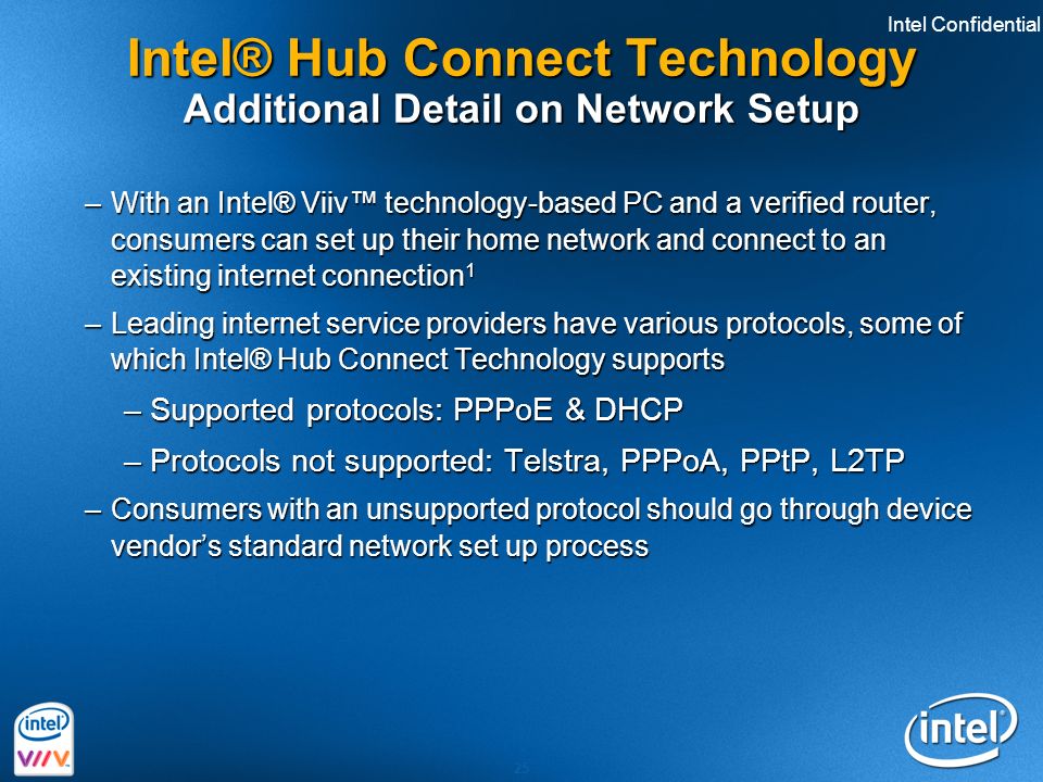 Intel Confidential 25 Intel® Hub Connect Technology Additional Detail on Network Setup –With an Intel® Viiv™ technology-based PC and a verified router, consumers can set up their home network and connect to an existing internet connection 1 –Leading internet service providers have various protocols, some of which Intel® Hub Connect Technology supports –Supported protocols: PPPoE & DHCP –Protocols not supported: Telstra, PPPoA, PPtP, L2TP –Consumers with an unsupported protocol should go through device vendor’s standard network set up process