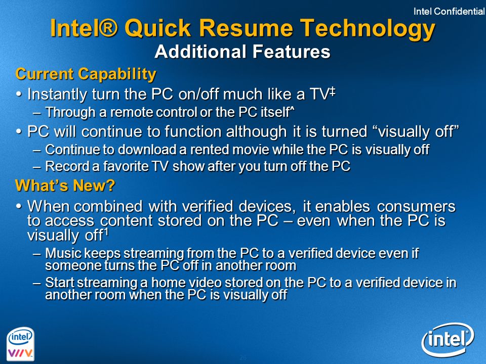 Intel Confidential 26 Intel® Quick Resume Technology Additional Features Current Capability  Instantly turn the PC on/off much like a TV ‡ –Through a remote control or the PC itself ^  PC will continue to function although it is turned visually off –Continue to download a rented movie while the PC is visually off –Record a favorite TV show after you turn off the PC What’s New.