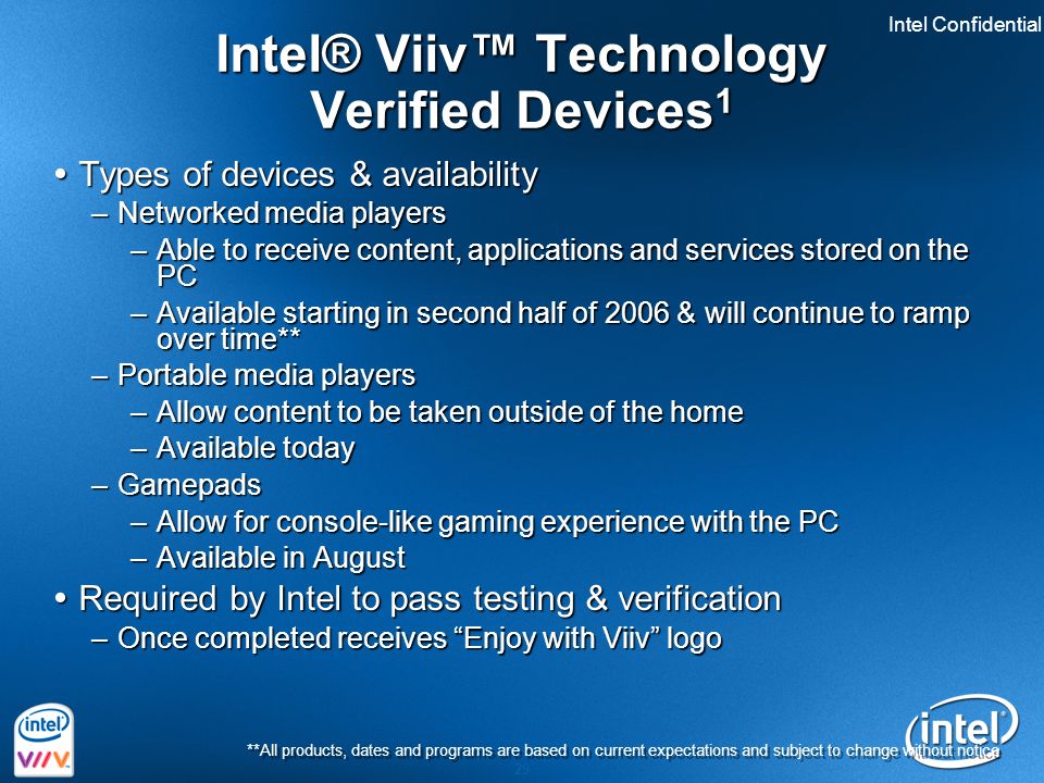 Intel Confidential 29 Intel® Viiv™ Technology Verified Devices 1  Types of devices & availability –Networked media players –Able to receive content, applications and services stored on the PC –Available starting in second half of 2006 & will continue to ramp over time** –Portable media players –Allow content to be taken outside of the home –Available today –Gamepads –Allow for console-like gaming experience with the PC –Available in August  Required by Intel to pass testing & verification –Once completed receives Enjoy with Viiv logo **All products, dates and programs are based on current expectations and subject to change without notice