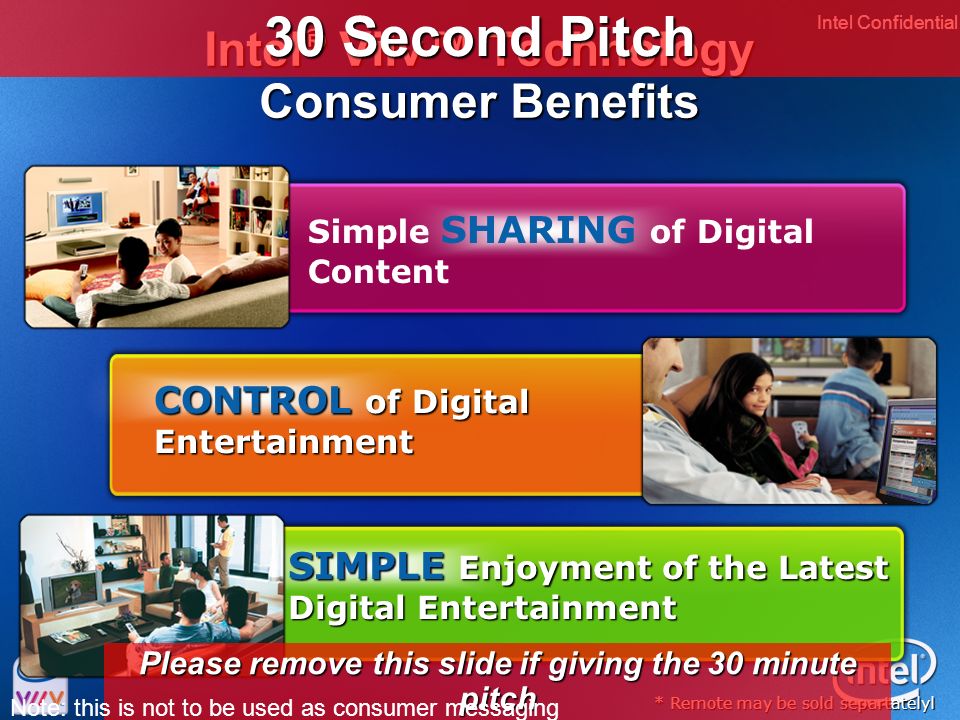 Intel Confidential 3 Intel ® Viiv™ Technology Consumer Benefits * Remote may be sold separtatelyl CONTROL of Digital Entertainment SIMPLE Enjoyment of the Latest Digital Entertainment Simple SHARING of Digital Content 30 Second Pitch Please remove this slide if giving the 30 minute pitch Note: this is not to be used as consumer messaging