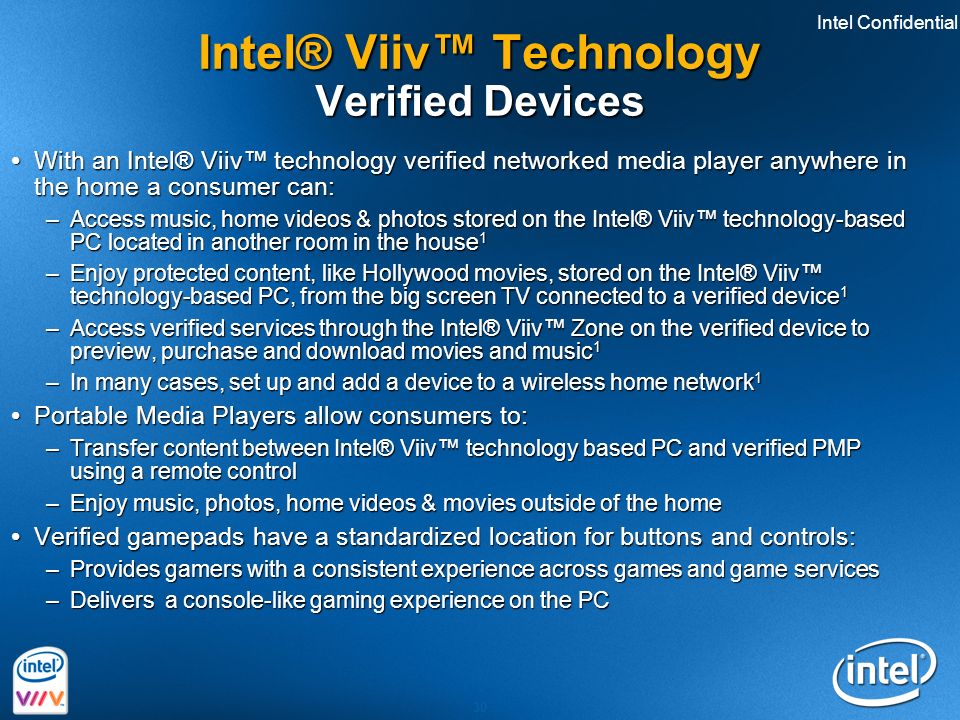 Intel Confidential 30 Intel® Viiv™ Technology Verified Devices  With an Intel® Viiv™ technology verified networked media player anywhere in the home a consumer can: –Access music, home videos & photos stored on the Intel® Viiv™ technology-based PC located in another room in the house 1 –Enjoy protected content, like Hollywood movies, stored on the Intel® Viiv™ technology-based PC, from the big screen TV connected to a verified device 1 –Access verified services through the Intel® Viiv™ Zone on the verified device to preview, purchase and download movies and music 1 –In many cases, set up and add a device to a wireless home network 1  Portable Media Players allow consumers to: –Transfer content between Intel® Viiv™ technology based PC and verified PMP using a remote control –Enjoy music, photos, home videos & movies outside of the home  Verified gamepads have a standardized location for buttons and controls: –Provides gamers with a consistent experience across games and game services –Delivers a console-like gaming experience on the PC