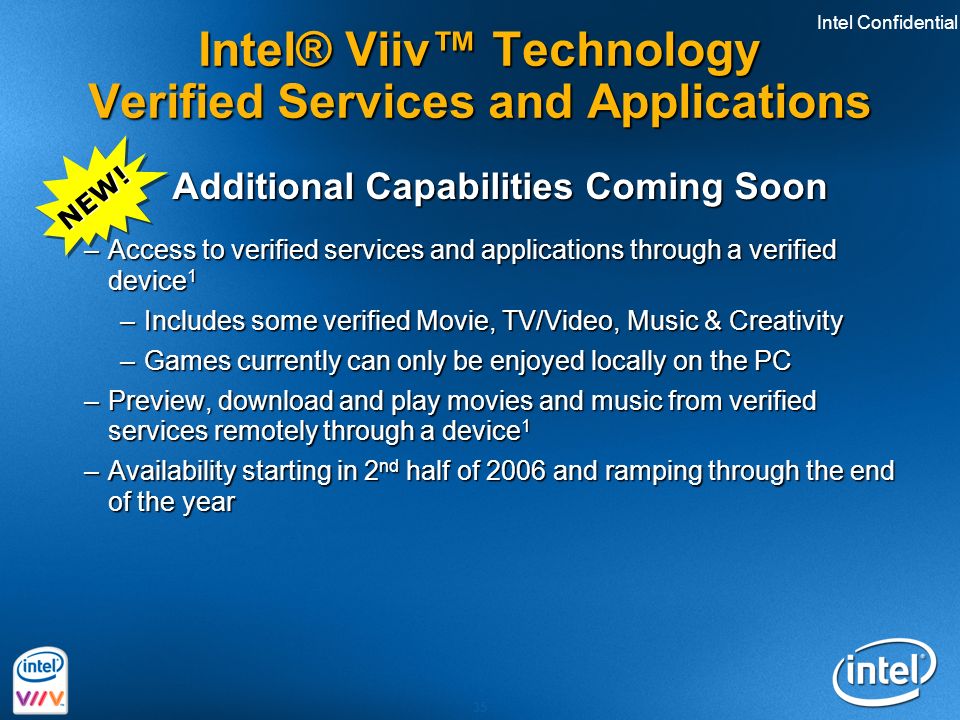 Intel Confidential 35 Intel® Viiv™ Technology Verified Services and Applications Additional Capabilities Coming Soon Additional Capabilities Coming Soon –Access to verified services and applications through a verified device 1 –Includes some verified Movie, TV/Video, Music & Creativity –Games currently can only be enjoyed locally on the PC –Preview, download and play movies and music from verified services remotely through a device 1 –Availability starting in 2 nd half of 2006 and ramping through the end of the year NEW!