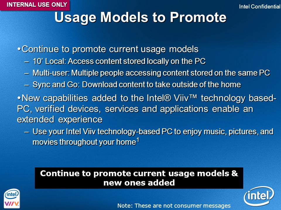 Intel Confidential 40 Usage Models to Promote  Continue to promote current usage models –10’ Local: Access content stored locally on the PC –Multi-user: Multiple people accessing content stored on the same PC –Sync and Go: Download content to take outside of the home  New capabilities added to the Intel® Viiv™ technology based- PC, verified devices, services and applications enable an extended experience –Use your Intel Viiv technology-based PC to enjoy music, pictures, and movies throughout your home 1 Continue to promote current usage models & new ones added Note: These are not consumer messages INTERNAL USE ONLY