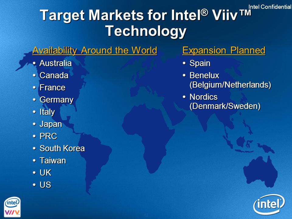 Intel Confidential 42 Target Markets for Intel ® Viiv™ Technology Availability Around the World  Australia  Canada  France  Germany  Italy  Japan  PRC  South Korea  Taiwan  UK  US Expansion Planned  Spain  Benelux (Belgium/Netherlands)  Nordics (Denmark/Sweden)