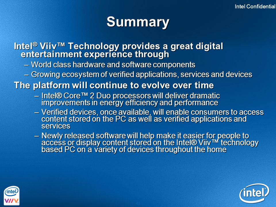 Intel Confidential 48 Summary Intel ® Viiv™ Technology provides a great digital entertainment experience through –World class hardware and software components –Growing ecosystem of verified applications, services and devices The platform will continue to evolve over time –Intel® Core™ 2 Duo processors will deliver dramatic improvements in energy efficiency and performance –Verified devices, once available, will enable consumers to access content stored on the PC as well as verified applications and services –Newly released software will help make it easier for people to access or display content stored on the Intel® Viiv™ technology based PC on a variety of devices throughout the home