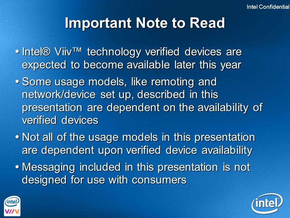 Intel Confidential 7 Important Note to Read  Intel® Viiv™ technology verified devices are expected to become available later this year  Some usage models, like remoting and network/device set up, described in this presentation are dependent on the availability of verified devices  Not all of the usage models in this presentation are dependent upon verified device availability  Messaging included in this presentation is not designed for use with consumers