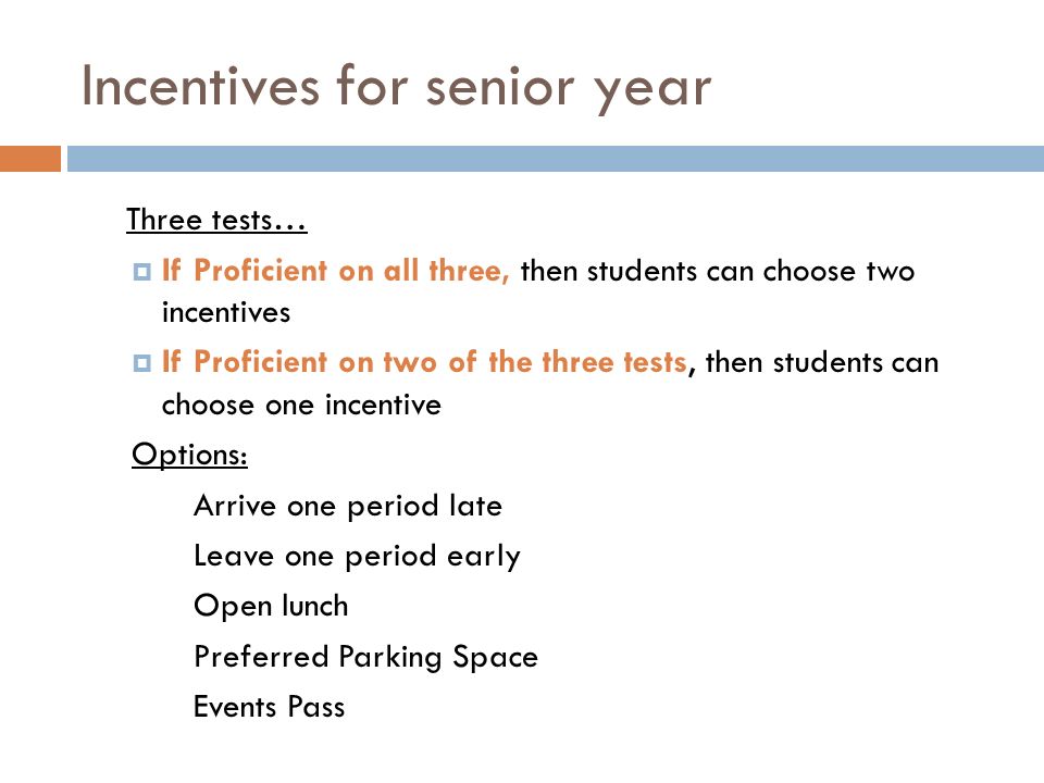 Incentives for senior year Three tests…  If Proficient on all three, then students can choose two incentives  If Proficient on two of the three tests, then students can choose one incentive Options: Arrive one period late Leave one period early Open lunch Preferred Parking Space Events Pass