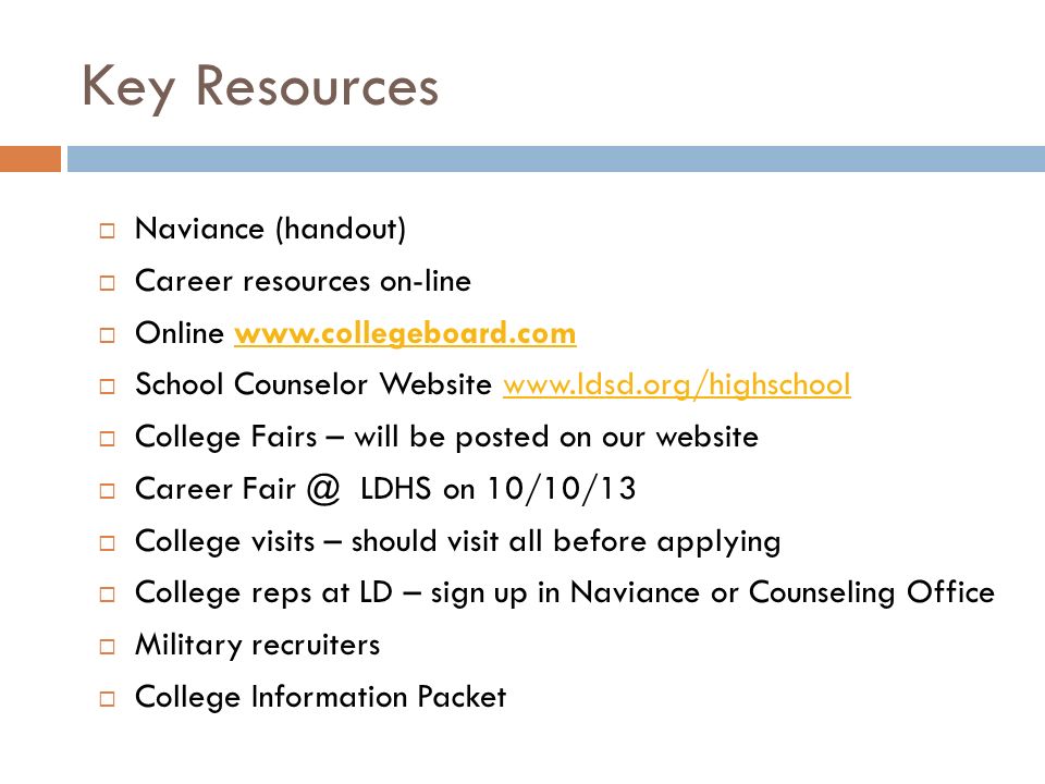 Key Resources  Naviance (handout)  Career resources on-line  Online    School Counselor Website    College Fairs – will be posted on our website  Career LDHS on 10/10/13  College visits – should visit all before applying  College reps at LD – sign up in Naviance or Counseling Office  Military recruiters  College Information Packet