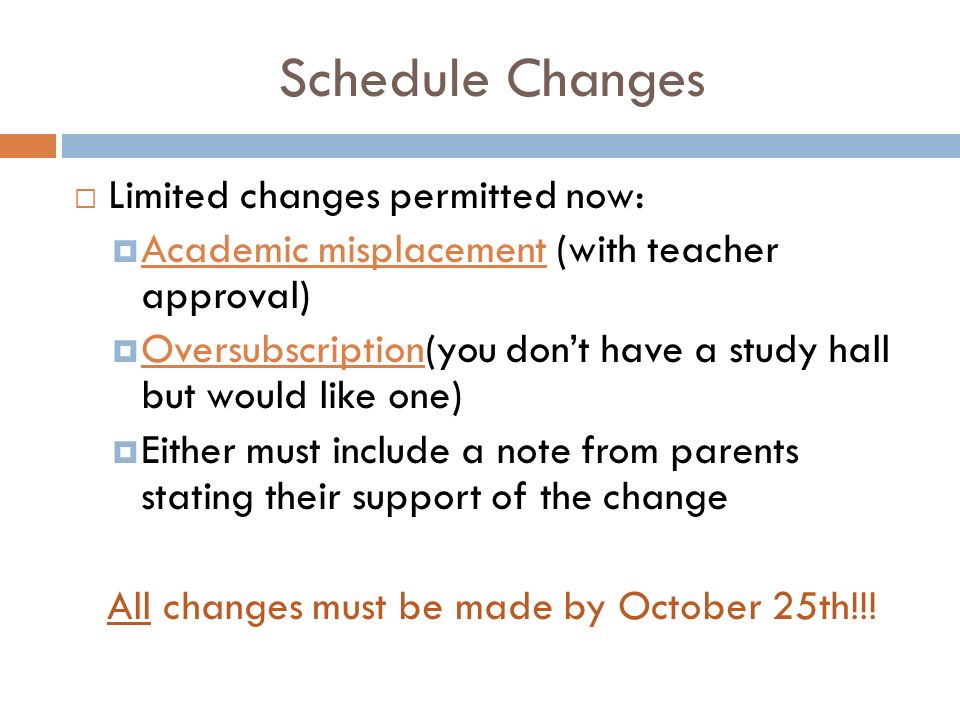 Schedule Changes  Limited changes permitted now:  Academic misplacement (with teacher approval)  Oversubscription(you don’t have a study hall but would like one)  Either must include a note from parents stating their support of the change All changes must be made by October 25th!!!