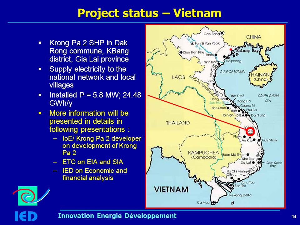 14 Innovation Energie Développement Project status – Vietnam  Krong Pa 2 SHP in Dak Rong commune, KBang district, Gia Lai province  Supply electricity to the national network and local villages  Installed P = 5.8 MW; GWh/y  More information will be presented in details in following presentations : –IoE/ Krong Pa 2 developer on development of Krong Pa 2 –ETC on EIA and SIA –IED on Economic and financial analysis