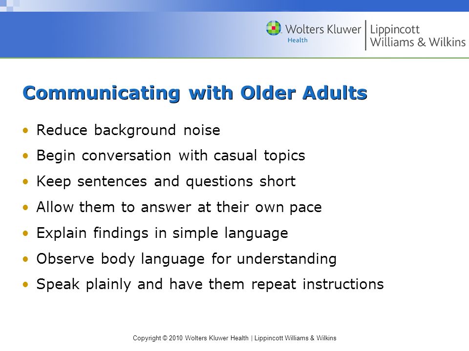 Copyright © 2010 Wolters Kluwer Health | Lippincott Williams & Wilkins Communicating with Older Adults Reduce background noise Begin conversation with casual topics Keep sentences and questions short Allow them to answer at their own pace Explain findings in simple language Observe body language for understanding Speak plainly and have them repeat instructions