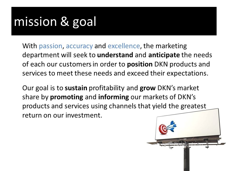 mission & goal With passion, accuracy and excellence, the marketing department will seek to understand and anticipate the needs of each our customers in order to position DKN products and services to meet these needs and exceed their expectations.