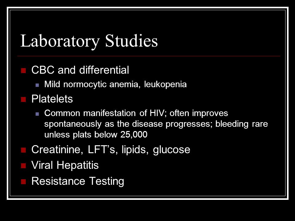 Laboratory Studies CBC and differential Mild normocytic anemia, leukopenia Platelets Common manifestation of HIV; often improves spontaneously as the disease progresses; bleeding rare unless plats below 25,000 Creatinine, LFT’s, lipids, glucose Viral Hepatitis Resistance Testing