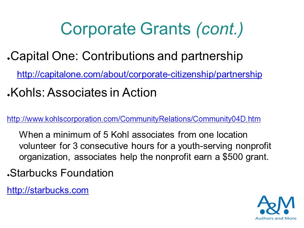 Corporate Grants (cont.) ● Capital One: Contributions and partnership   ● Kohls: Associates in Action     When a minimum of 5 Kohl associates from one location volunteer for 3 consecutive hours for a youth-serving nonprofit organization, associates help the nonprofit earn a $500 grant.
